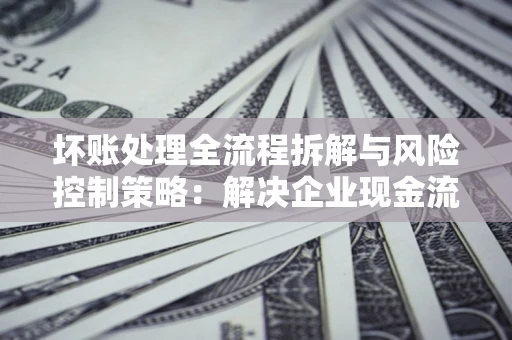 武汉坏账处理全流程拆解与风险控制策略：解决企业现金流顽疾的实战指南