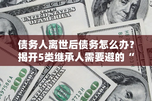 武汉债务人离世后债务怎么办？揭开5类继承人需要避的“坑”