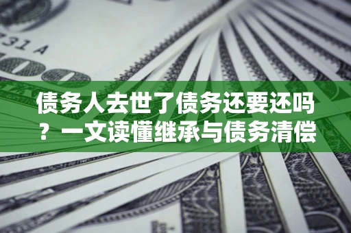 武汉债务人去世了债务还要还吗？一文读懂继承与债务清偿