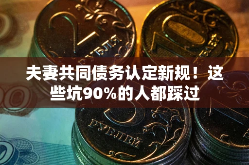 武汉夫妻共同债务认定新规！这些坑90%的人都踩过