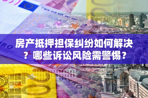 武汉房产抵押担保纠纷如何解决？哪些诉讼风险需警惕？
